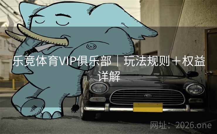 乐竞体育VIP俱乐部|玩法规则+权益详解 乐竞体育VIP俱乐部|玩法规则+权益详解