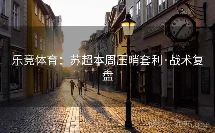 乐竞体育:苏超本周压哨套利·战术复盘 乐竞体育:苏超本周压哨套利·战术复盘