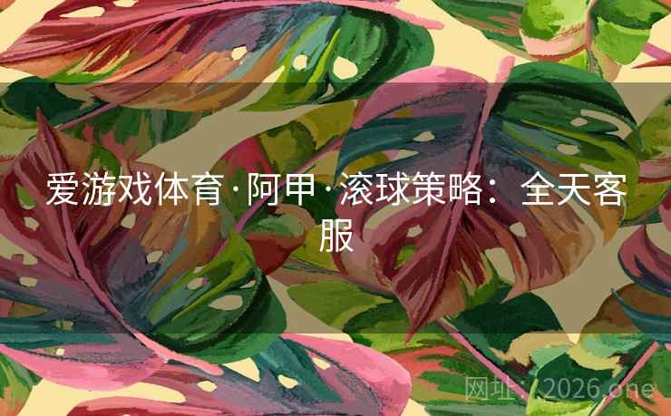爱游戏体育·阿甲·滚球策略:全天客服 爱游戏体育·阿甲·滚球策略:全天客服