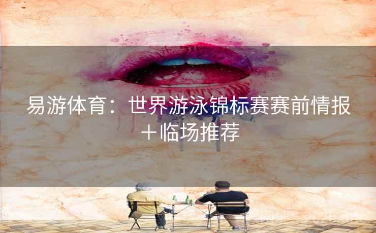 易游体育：世界游泳锦标赛赛前情报＋临场推荐