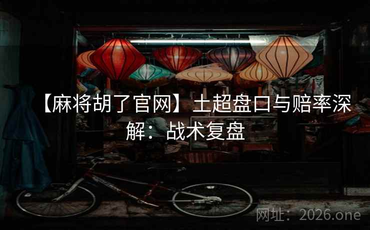 【麻将胡了官网】土超盘口与赔率深解：战术复盘